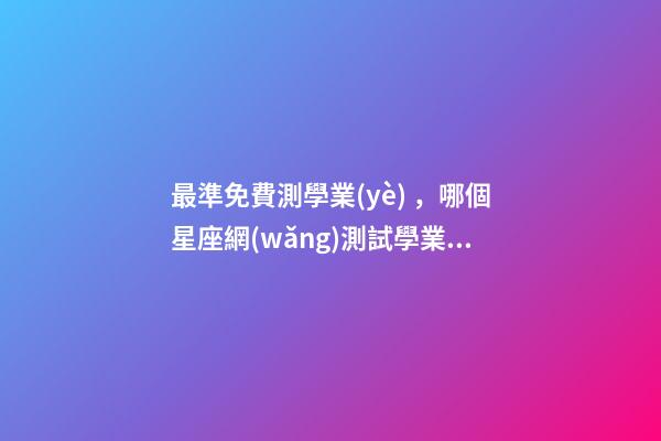最準免費測學業(yè)，哪個星座網(wǎng)測試學業(yè)最準 測試明天學業(yè)運氣